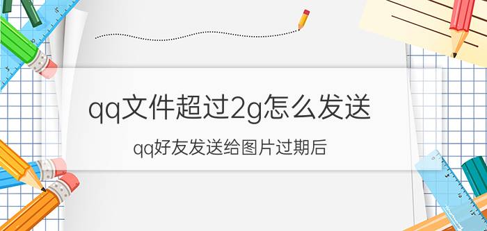 qq文件超过2g怎么发送 qq好友发送给图片过期后？